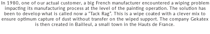 In 1980, one of our actual customer, a big French manufacturer encountered a wiping problem impacting its manufacturing process at the level of the painting operation. The solution has been to develop what is called now a “Tack Rag”. This is a wipe coated with a clever mix to ensure optimum capture of dust without transfer on the wiped support. The company Gekatex is then created in Bailleul, a small town in the Hauts de France.