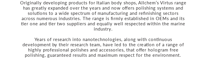 Originally developing products for Italian body shops, Allchem’s Virtus range has greatly expanded over the years and now offers polishing systems and solutions to a wide spectrum of manufacturing and refinishing sectors across numerous industries. The range is firmly established in OEMs and its tier one and tier two suppliers and equally well respected within the marine industry. Years of research into nanotechnologies, along with continuous development by their research team, have led to the creation of a range of highly professional polishes and accessories, that offer hologram free polishing, guaranteed results and maximum respect for the environment.